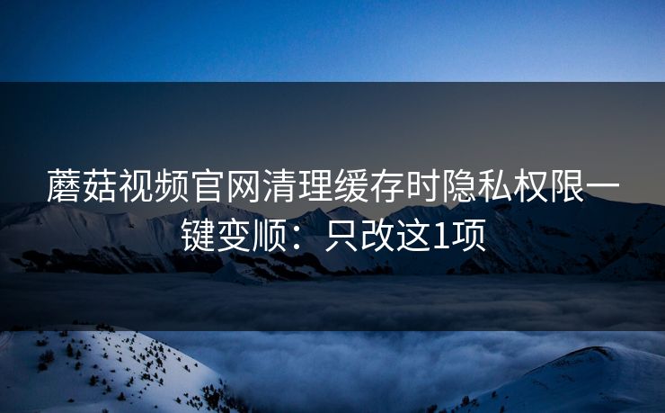 蘑菇视频官网清理缓存时隐私权限一键变顺：只改这1项