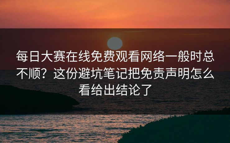 每日大赛在线免费观看网络一般时总不顺？这份避坑笔记把免责声明怎么看给出结论了