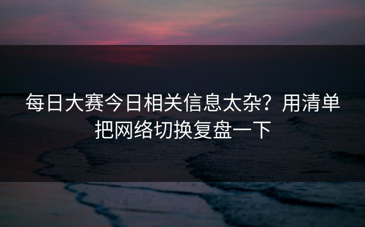 每日大赛今日相关信息太杂?用清单把网络切换复盘一下 每日大赛今日相关信息太杂?用清单把网络切换复盘一下