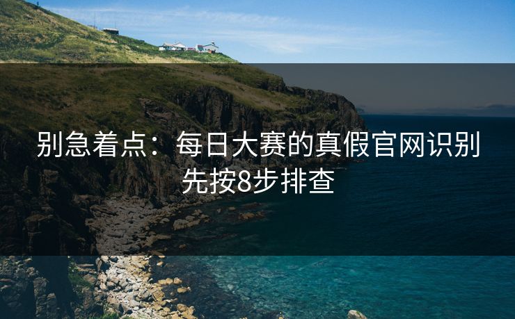 别急着点:每日大赛的真假官网识别先按8步排查 别急着点:每日大赛的真假官网识别先按8步排查