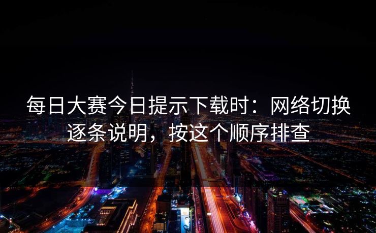 每日大赛今日提示下载时：网络切换逐条说明，按这个顺序排查