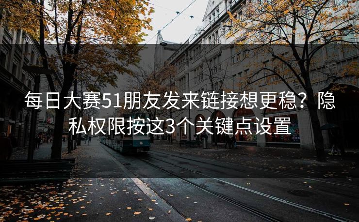 每日大赛51朋友发来链接想更稳？隐私权限按这3个关键点设置