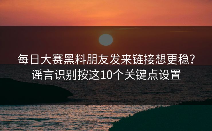每日大赛黑料朋友发来链接想更稳？谣言识别按这10个关键点设置