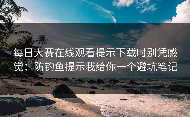 每日大赛在线观看提示下载时别凭感觉：防钓鱼提示我给你一个避坑笔记