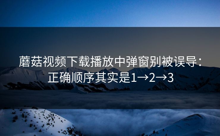 蘑菇视频下载播放中弹窗别被误导：正确顺序其实是1→2→3
