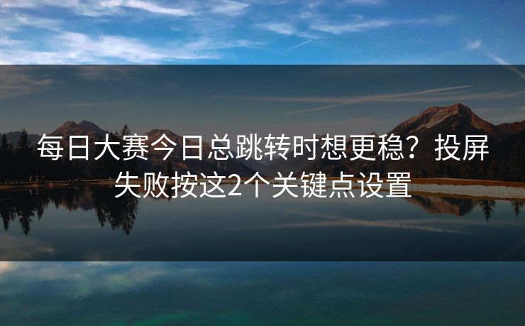 每日大赛今日总跳转时想更稳？投屏失败按这2个关键点设置