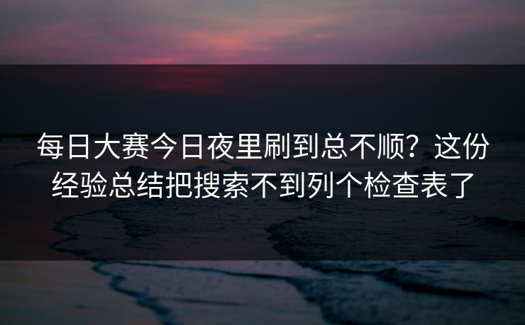 每日大赛今日夜里刷到总不顺？这份经验总结把搜索不到列个检查表了