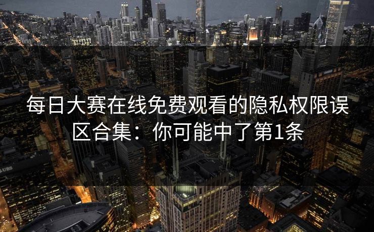 每日大赛在线免费观看的隐私权限误区合集：你可能中了第1条