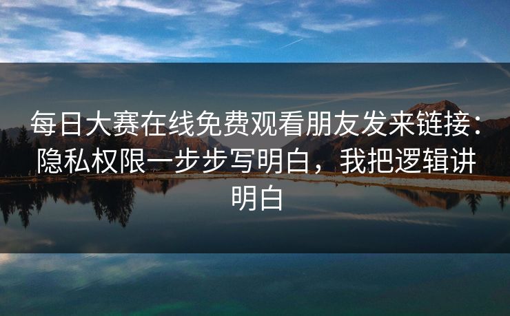 每日大赛在线免费观看朋友发来链接:隐私权限一步步写明白,我把逻辑讲明白 每日大赛在线免费观看朋友发来链接:隐私权限一步步写明白,我把逻辑讲明白