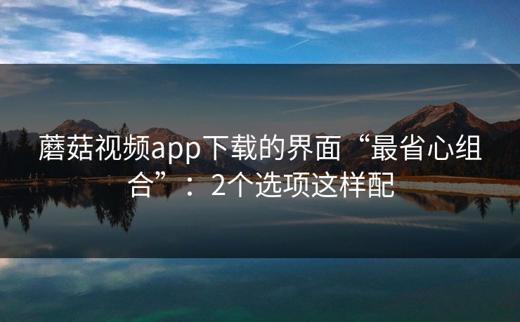 蘑菇视频app下载的界面“最省心组合”:2个选项这样配 蘑菇视频app下载的界面“最省心组合”:2个选项这样配