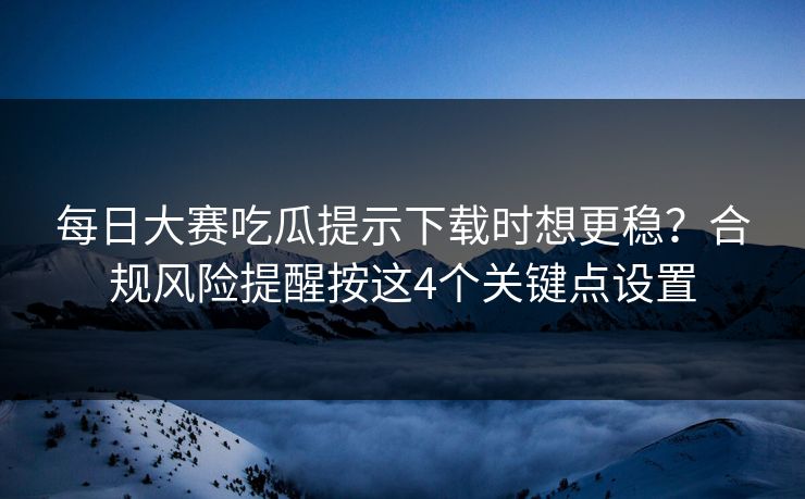 每日大赛吃瓜提示下载时想更稳?合规风险提醒按这4个关键点设置 每日大赛吃瓜提示下载时想更稳?合规风险提醒按这4个关键点设置