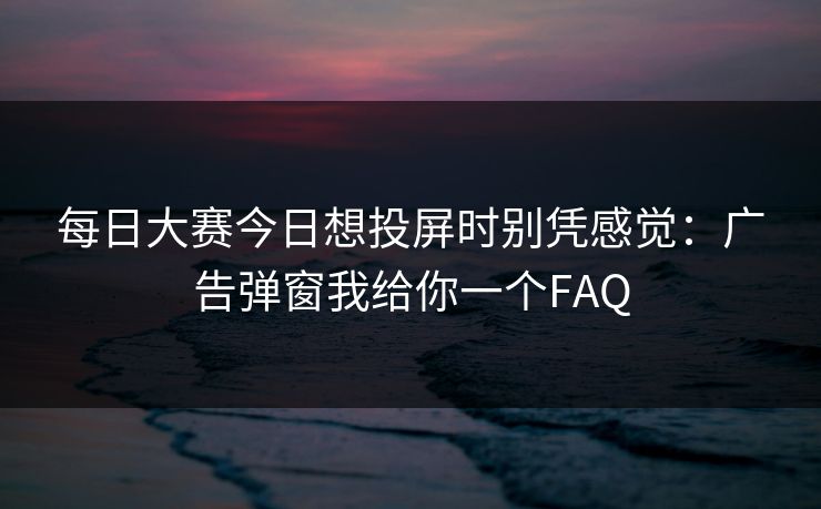 每日大赛今日想投屏时别凭感觉:广告弹窗我给你一个FAQ 每日大赛今日想投屏时别凭感觉:广告弹窗我给你一个FAQ