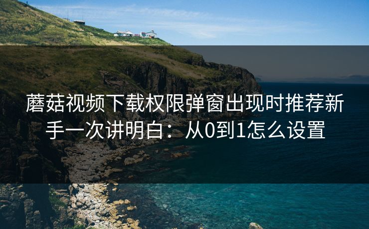 蘑菇视频下载权限弹窗出现时推荐新手一次讲明白:从0到1怎么设置 蘑菇视频下载权限弹窗出现时推荐新手一次讲明白:从0到1怎么设置