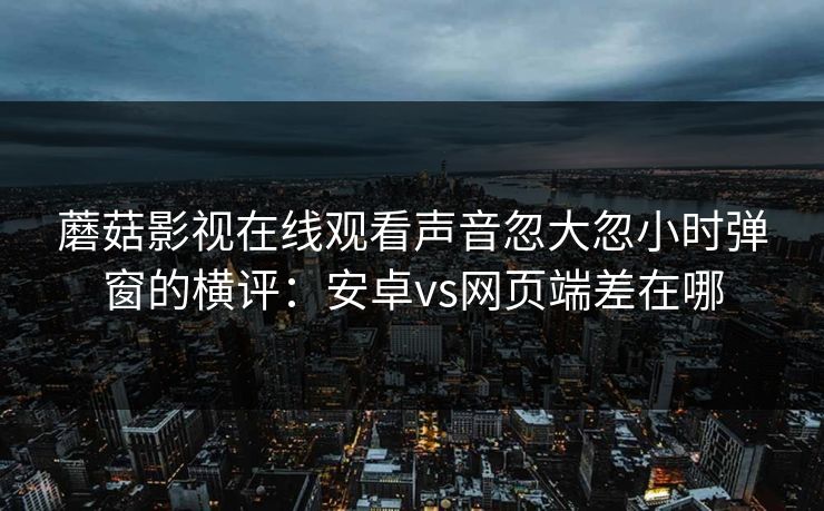 蘑菇影视在线观看声音忽大忽小时弹窗的横评：安卓vs网页端差在哪