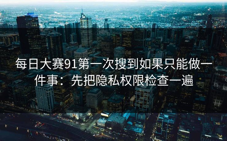 每日大赛91第一次搜到如果只能做一件事：先把隐私权限检查一遍