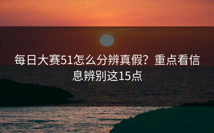 每日大赛51怎么分辨真假?重点看信息辨别这15点 每日大赛51怎么分辨真假?重点看信息辨别这15点