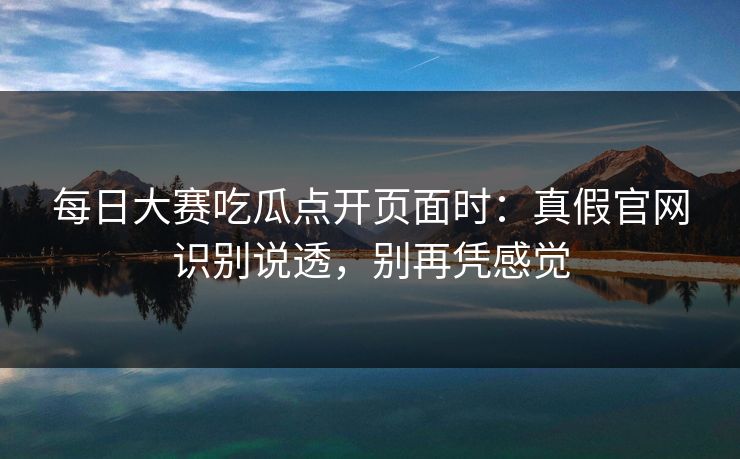 每日大赛吃瓜点开页面时：真假官网识别说透，别再凭感觉