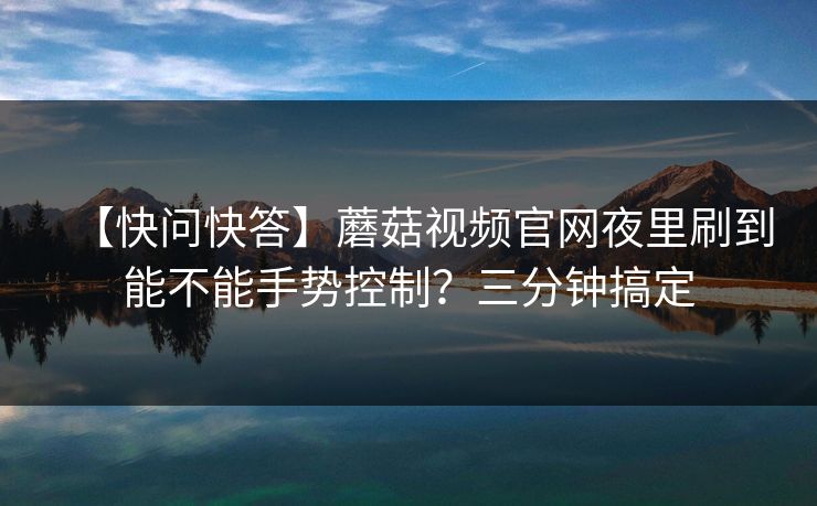 【快问快答】蘑菇视频官网夜里刷到能不能手势控制?三分钟搞定 【快问快答】蘑菇视频官网夜里刷到能不能手势控制?三分钟搞定