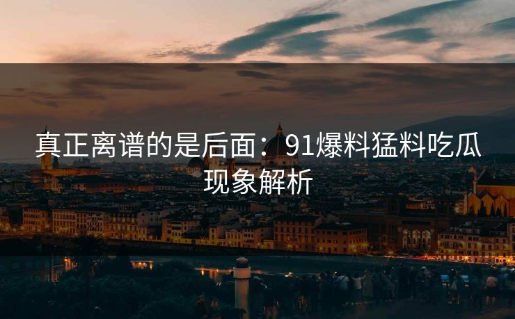 真正离谱的是后面：91爆料猛料吃瓜现象解析