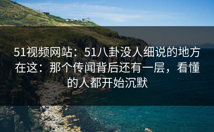 51视频网站：51八卦没人细说的地方在这：那个传闻背后还有一层，看懂的人都开始沉默
